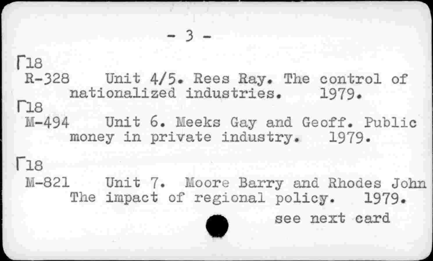 ﻿- 3 -
PIS
R-328 Unit 4/5» Rees Ray. The control of nationalized industries. 1979«
T18
M-494 Unit 6. Meeks Gay and Geoff. Public money in private industry. 1979»
F18
M-821 Unit 7« Moore Barry and Rhodes John The impact of regional policy. 1979. see next card